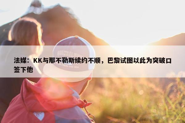 法媒：KK与那不勒斯续约不顺，巴黎试图以此为突破口签下他