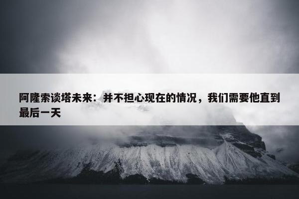 阿隆索谈塔未来：并不担心现在的情况，我们需要他直到最后一天