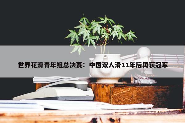 世界花滑青年组总决赛：中国双人滑11年后再获冠军