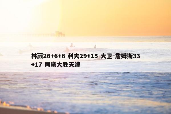 林葳26+6+6 利夫29+15 大卫-詹姆斯33+17 同曦大胜天津