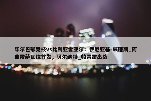 毕尔巴鄂竞技vs比利亚雷亚尔：伊尼亚基-威廉斯_阿吉雷萨瓦拉首发，贝尔纳特_帕雷霍出战