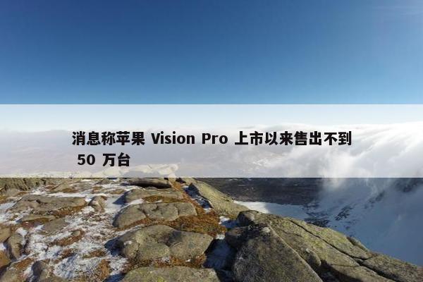 消息称苹果 Vision Pro 上市以来售出不到 50 万台