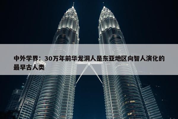 中外学界：30万年前华龙洞人是东亚地区向智人演化的最早古人类