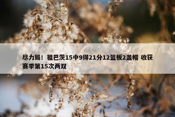 尽力局！祖巴茨15中9得21分12篮板2盖帽 收获赛季第15次两双