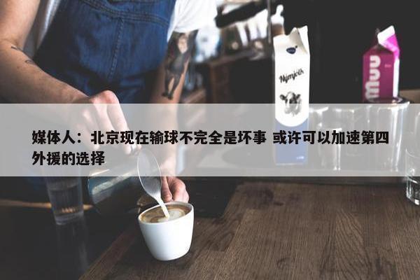 媒体人：北京现在输球不完全是坏事 或许可以加速第四外援的选择