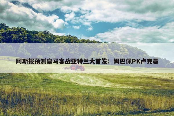 阿斯报预测皇马客战亚特兰大首发：姆巴佩PK卢克曼