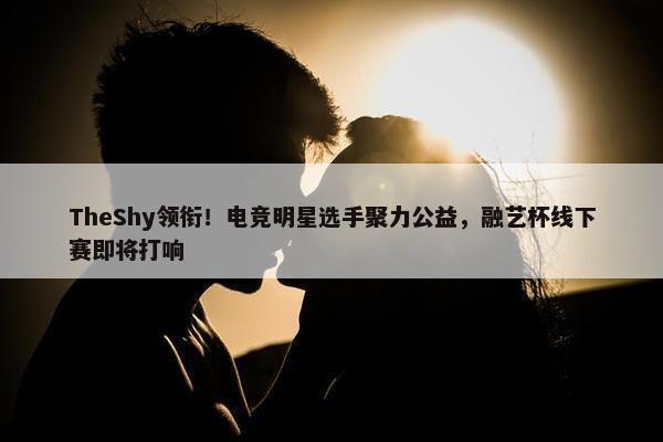 TheShy领衔！电竞明星选手聚力公益，融艺杯线下赛即将打响