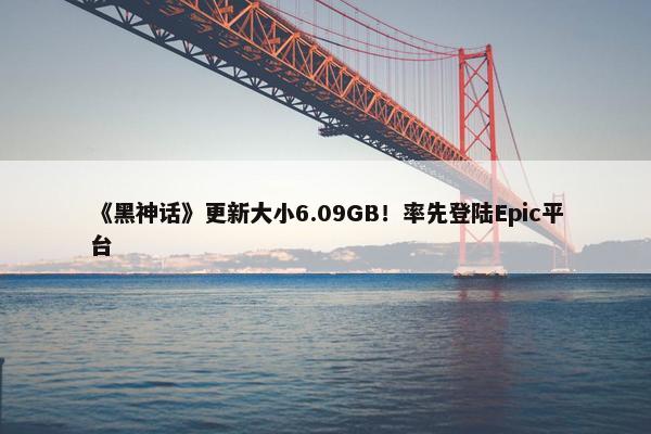 《黑神话》更新大小6.09GB！率先登陆Epic平台