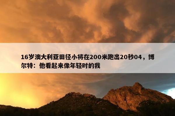 16岁澳大利亚田径小将在200米跑出20秒04，博尔特：他看起来像年轻时的我