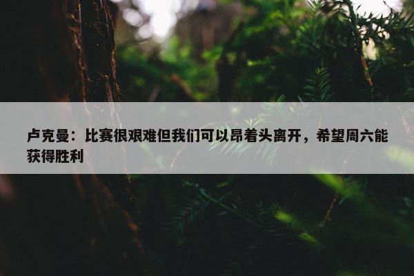 卢克曼：比赛很艰难但我们可以昂着头离开，希望周六能获得胜利