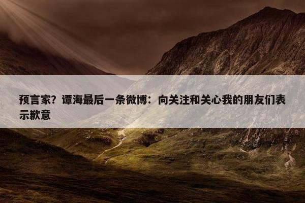 预言家？谭海最后一条微博：向关注和关心我的朋友们表示歉意