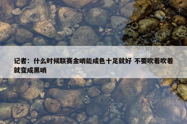 记者：什么时候联赛金哨能成色十足就好 不要吹着吹着就变成黑哨