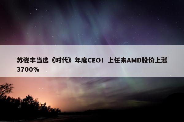 苏姿丰当选《时代》年度CEO！上任来AMD股价上涨3700%