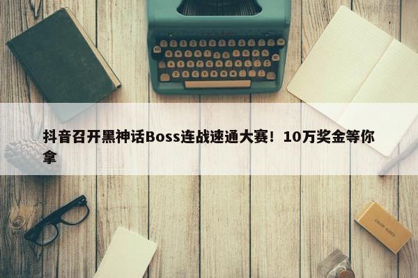 抖音召开黑神话Boss连战速通大赛！10万奖金等你拿