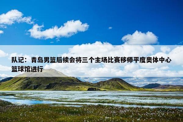 队记：青岛男篮后续会将三个主场比赛移师平度奥体中心篮球馆进行