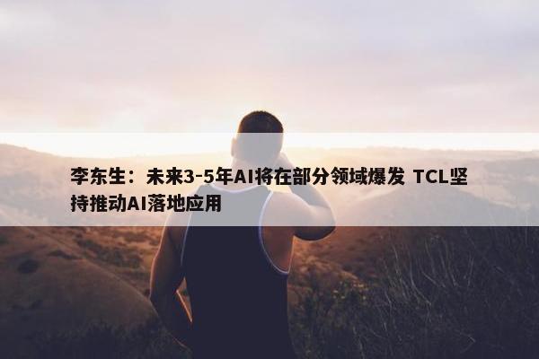 李东生：未来3-5年AI将在部分领域爆发 TCL坚持推动AI落地应用