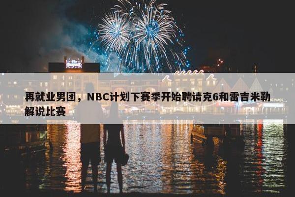 再就业男团，NBC计划下赛季开始聘请克6和雷吉米勒解说比赛