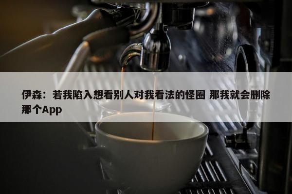 伊森：若我陷入想看别人对我看法的怪圈 那我就会删除那个App