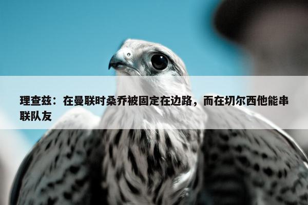 理查兹：在曼联时桑乔被固定在边路，而在切尔西他能串联队友