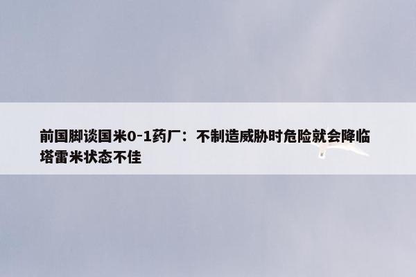 前国脚谈国米0-1药厂：不制造威胁时危险就会降临 塔雷米状态不佳