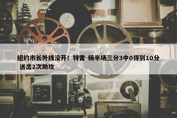 纽约市长外线没开！特雷-杨半场三分3中0得到10分 送出2次助攻