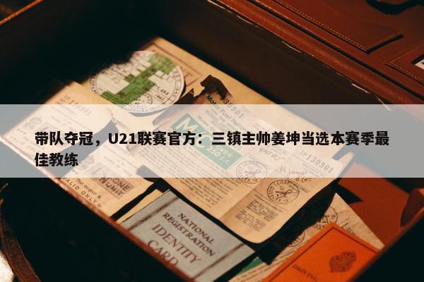 带队夺冠，U21联赛官方：三镇主帅姜坤当选本赛季最佳教练