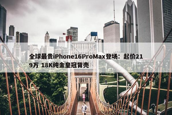 全球最贵iPhone16ProMax登场：起价219万 18K纯金皇冠背壳