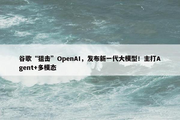 谷歌“狙击”OpenAI，发布新一代大模型！主打Agent+多模态