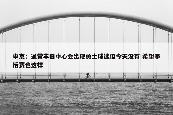 申京：通常丰田中心会出现勇士球迷但今天没有 希望季后赛也这样