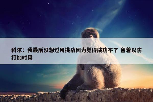 科尔：我最后没想过用挑战因为觉得成功不了 留着以防打加时用