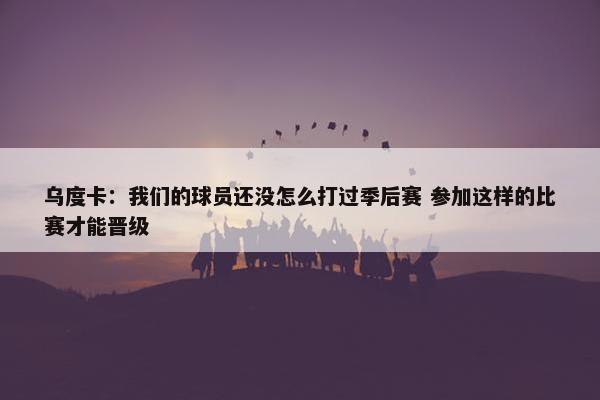 乌度卡：我们的球员还没怎么打过季后赛 参加这样的比赛才能晋级