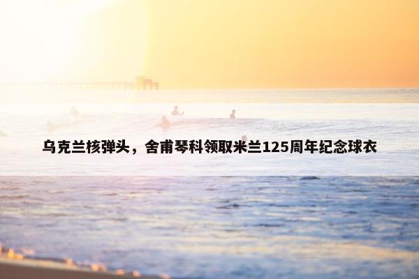 乌克兰核弹头，舍甫琴科领取米兰125周年纪念球衣