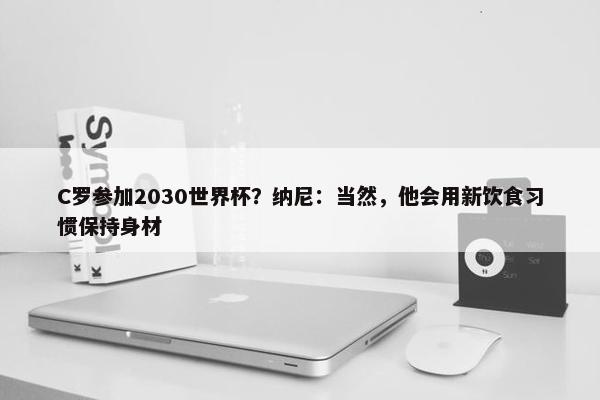 C罗参加2030世界杯？纳尼：当然，他会用新饮食习惯保持身材