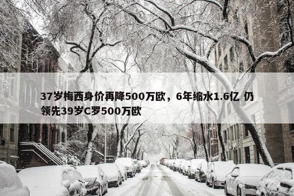 37岁梅西身价再降500万欧，6年缩水1.6亿 仍领先39岁C罗500万欧