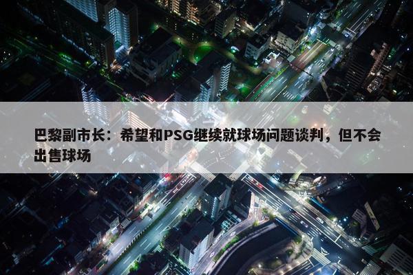 巴黎副市长：希望和PSG继续就球场问题谈判，但不会出售球场