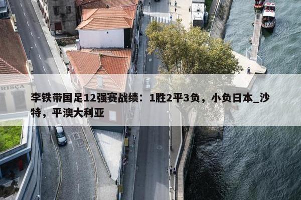 李铁带国足12强赛战绩：1胜2平3负，小负日本_沙特，平澳大利亚