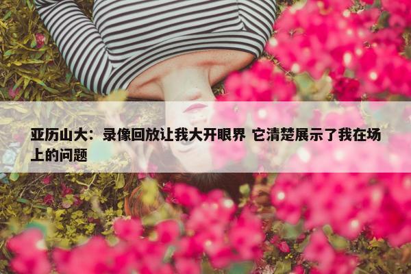 亚历山大：录像回放让我大开眼界 它清楚展示了我在场上的问题