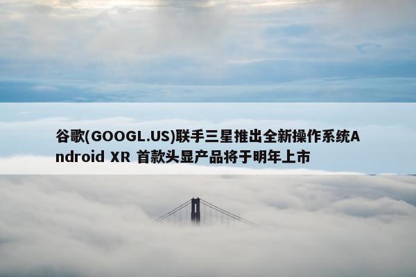 谷歌(GOOGL.US)联手三星推出全新操作系统Android XR 首款头显产品将于明年上市