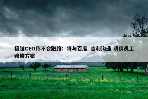 极越CEO称不会跑路：将与百度_吉利沟通 明确员工赔偿方案