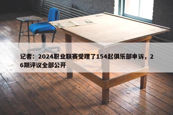 记者：2024职业联赛受理了154起俱乐部申诉，26期评议全部公开