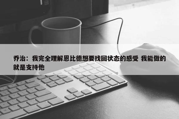 乔治：我完全理解恩比德想要找回状态的感受 我能做的就是支持他