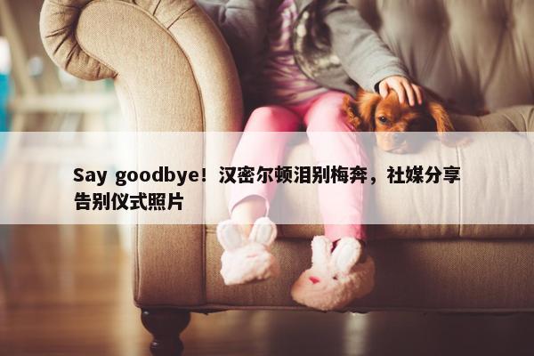 Say goodbye！汉密尔顿泪别梅奔，社媒分享告别仪式照片