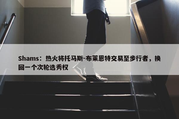 Shams：热火将托马斯-布莱恩特交易至步行者，换回一个次轮选秀权