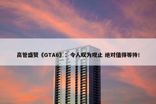 高管盛赞《GTA6》：令人叹为观止 绝对值得等待！