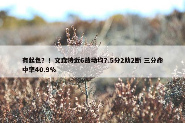 有起色？！文森特近6战场均7.5分2助2断 三分命中率40.9%