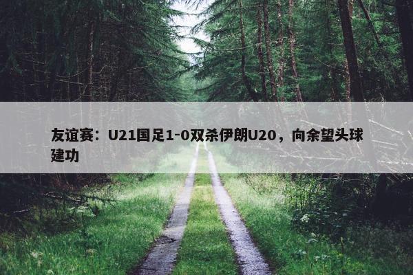 友谊赛：U21国足1-0双杀伊朗U20，向余望头球建功