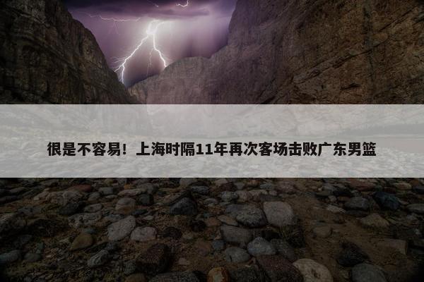 很是不容易！上海时隔11年再次客场击败广东男篮