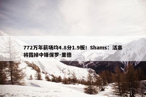 772万年薪场均4.8分1.9板！Shams：活塞将裁掉中锋保罗-里德