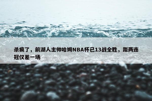 杀疯了，前湖人主帅哈姆NBA杯已13战全胜，距两连冠仅差一场