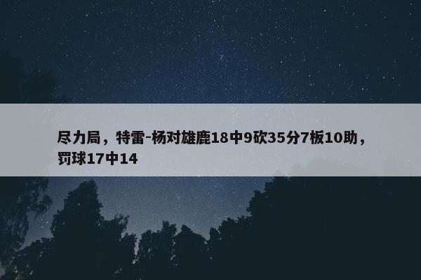 尽力局，特雷-杨对雄鹿18中9砍35分7板10助，罚球17中14